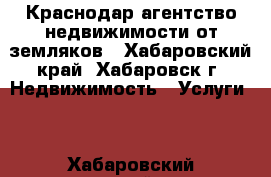 Краснодар-агентство недвижимости от земляков - Хабаровский край, Хабаровск г. Недвижимость » Услуги   . Хабаровский край